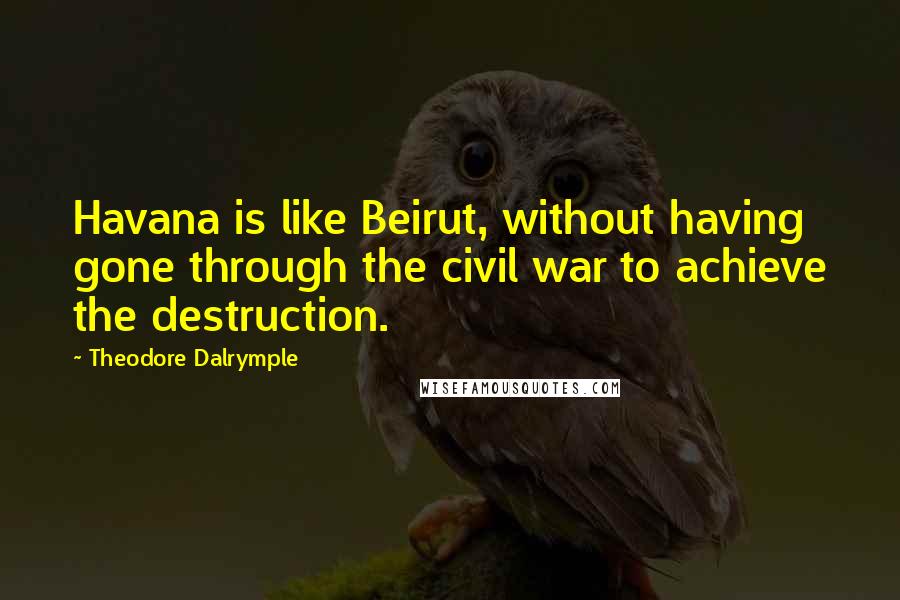 Theodore Dalrymple Quotes: Havana is like Beirut, without having gone through the civil war to achieve the destruction.