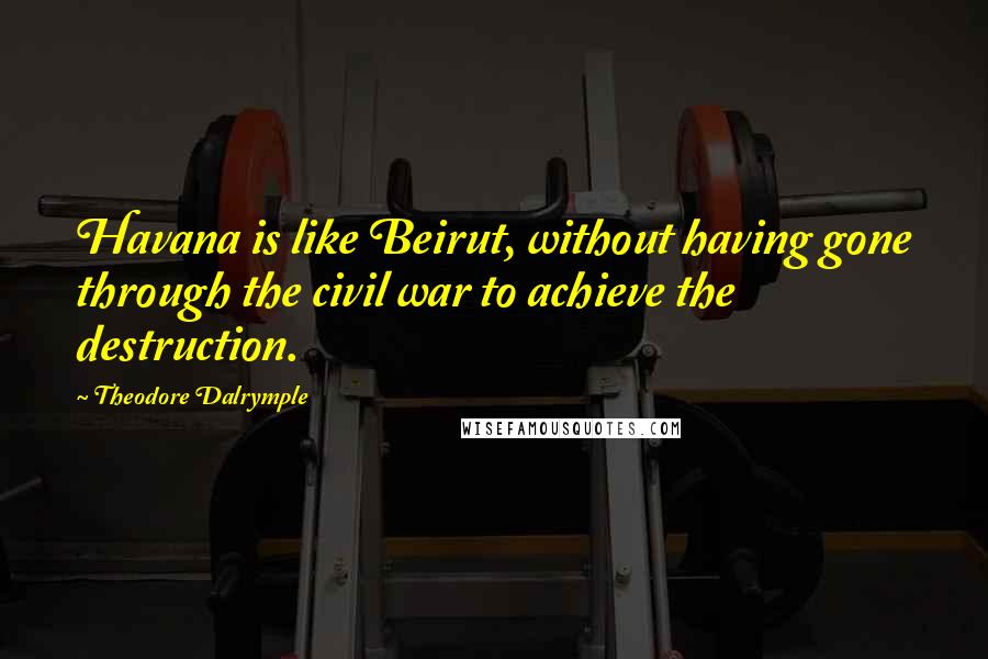 Theodore Dalrymple Quotes: Havana is like Beirut, without having gone through the civil war to achieve the destruction.