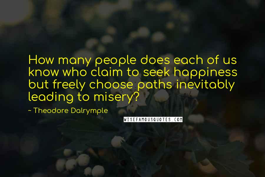 Theodore Dalrymple Quotes: How many people does each of us know who claim to seek happiness but freely choose paths inevitably leading to misery?