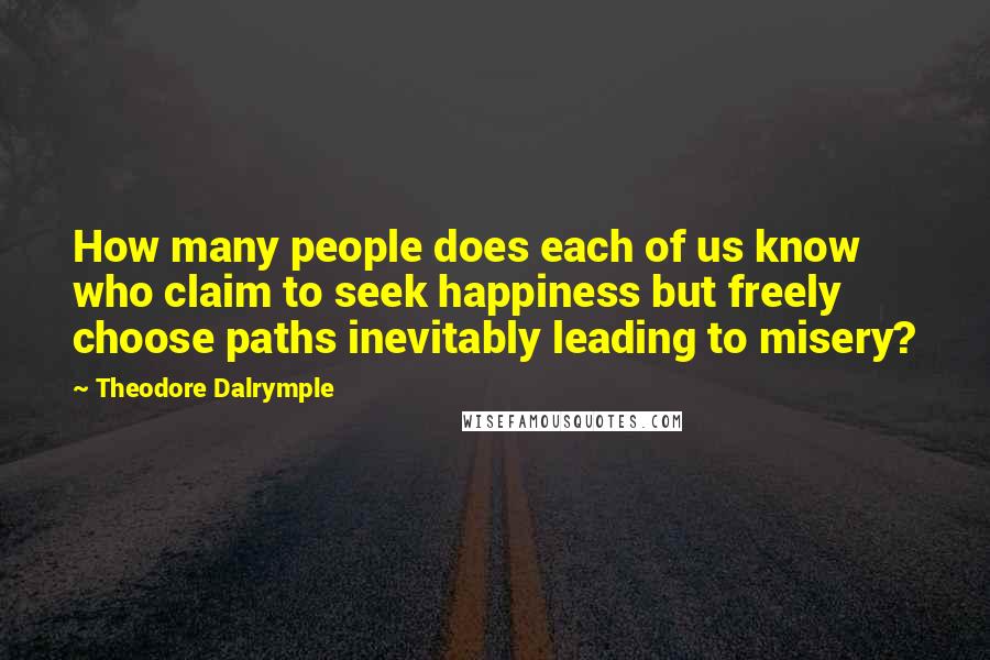 Theodore Dalrymple Quotes: How many people does each of us know who claim to seek happiness but freely choose paths inevitably leading to misery?