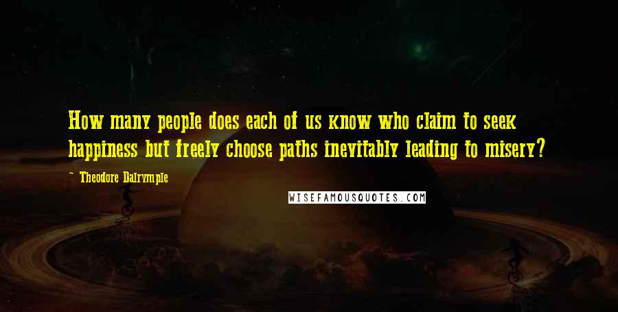 Theodore Dalrymple Quotes: How many people does each of us know who claim to seek happiness but freely choose paths inevitably leading to misery?