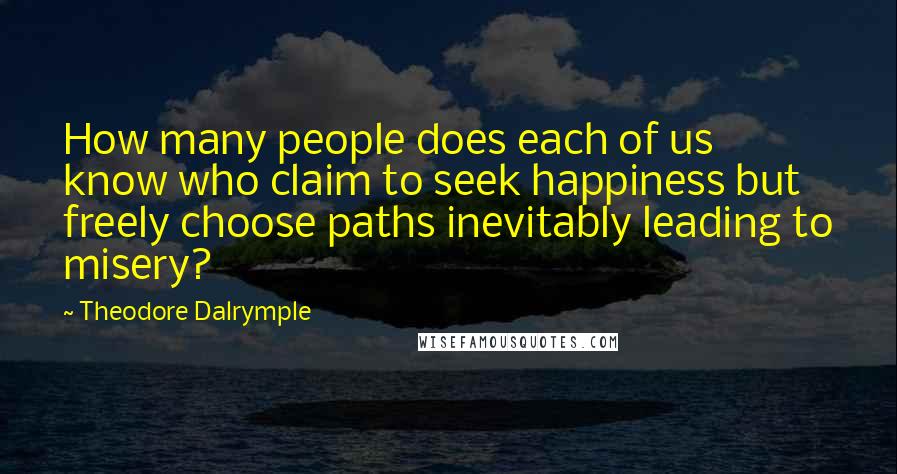 Theodore Dalrymple Quotes: How many people does each of us know who claim to seek happiness but freely choose paths inevitably leading to misery?