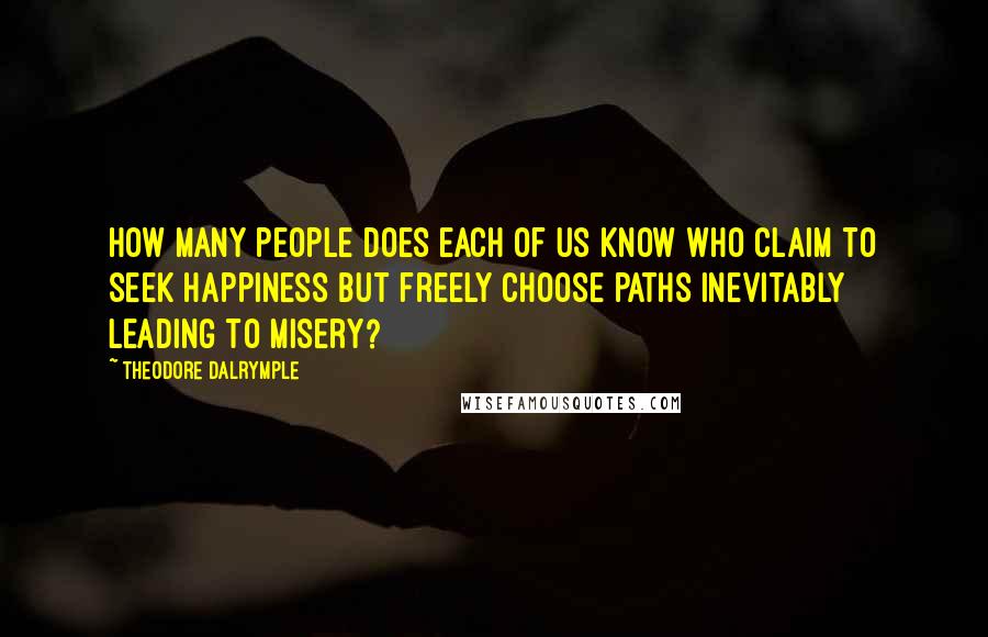 Theodore Dalrymple Quotes: How many people does each of us know who claim to seek happiness but freely choose paths inevitably leading to misery?