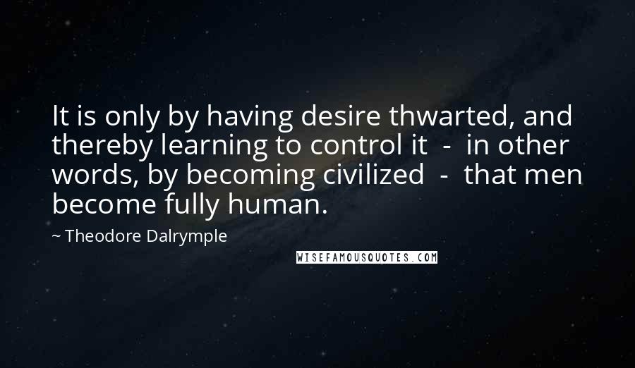 Theodore Dalrymple Quotes: It is only by having desire thwarted, and thereby learning to control it  -  in other words, by becoming civilized  -  that men become fully human.