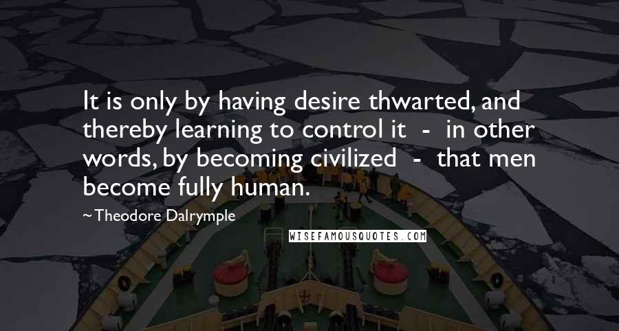 Theodore Dalrymple Quotes: It is only by having desire thwarted, and thereby learning to control it  -  in other words, by becoming civilized  -  that men become fully human.