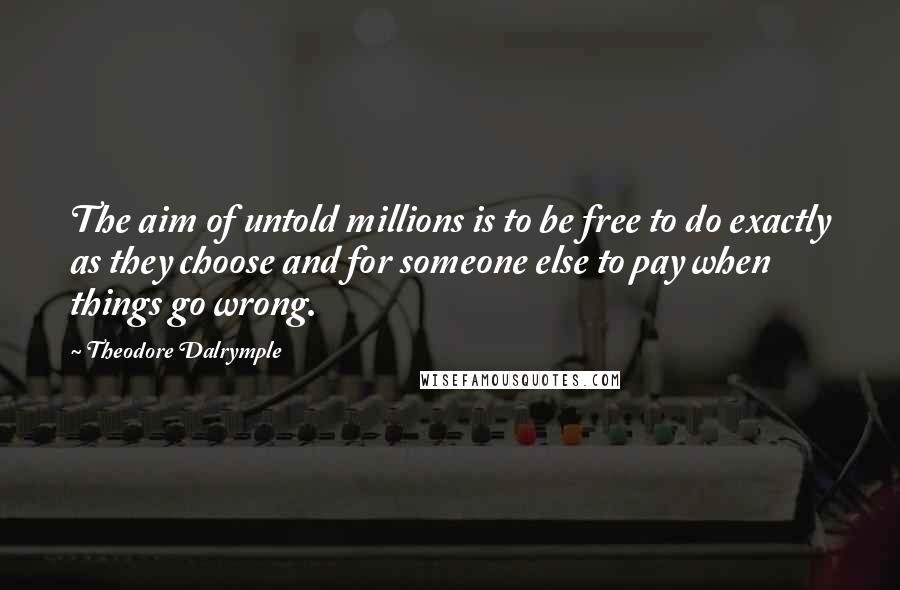 Theodore Dalrymple Quotes: The aim of untold millions is to be free to do exactly as they choose and for someone else to pay when things go wrong.