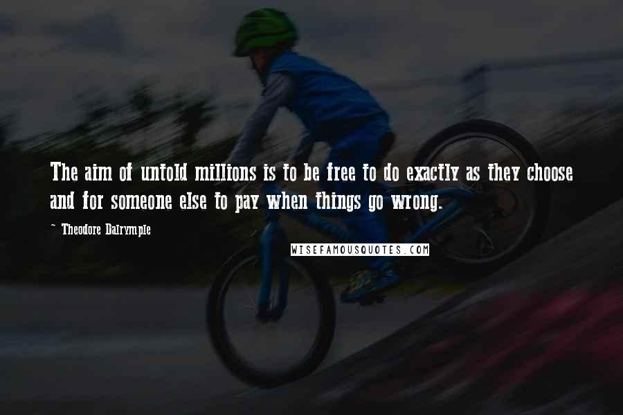 Theodore Dalrymple Quotes: The aim of untold millions is to be free to do exactly as they choose and for someone else to pay when things go wrong.
