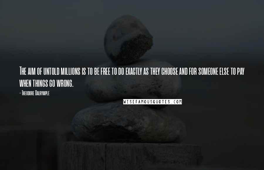 Theodore Dalrymple Quotes: The aim of untold millions is to be free to do exactly as they choose and for someone else to pay when things go wrong.