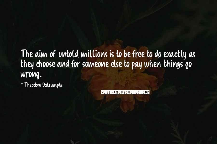 Theodore Dalrymple Quotes: The aim of untold millions is to be free to do exactly as they choose and for someone else to pay when things go wrong.