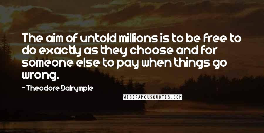 Theodore Dalrymple Quotes: The aim of untold millions is to be free to do exactly as they choose and for someone else to pay when things go wrong.