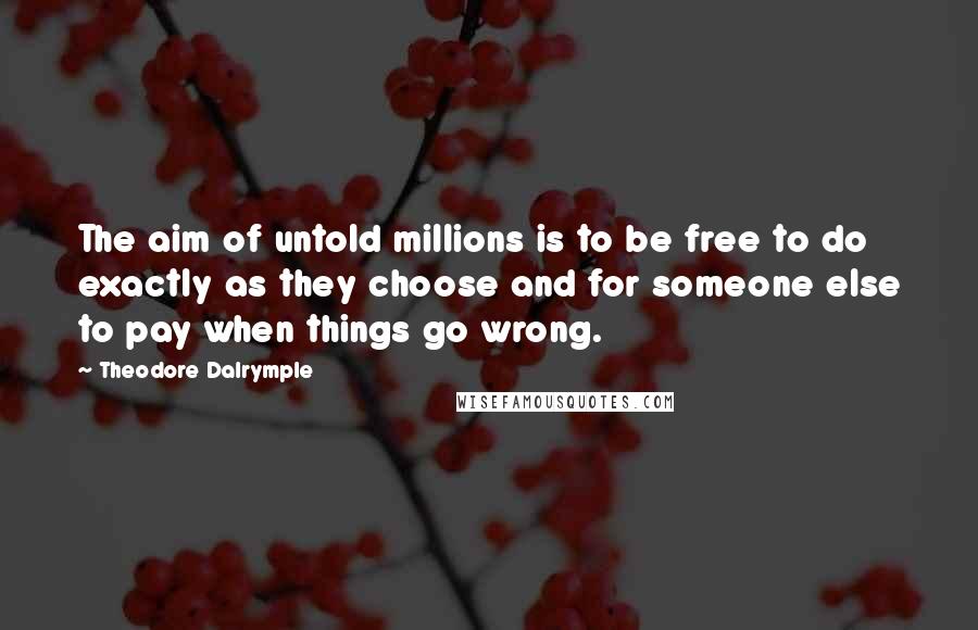 Theodore Dalrymple Quotes: The aim of untold millions is to be free to do exactly as they choose and for someone else to pay when things go wrong.