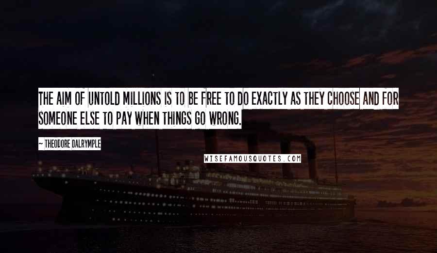 Theodore Dalrymple Quotes: The aim of untold millions is to be free to do exactly as they choose and for someone else to pay when things go wrong.