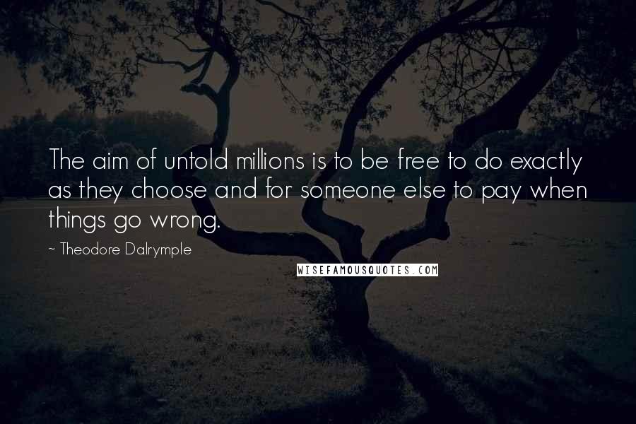 Theodore Dalrymple Quotes: The aim of untold millions is to be free to do exactly as they choose and for someone else to pay when things go wrong.