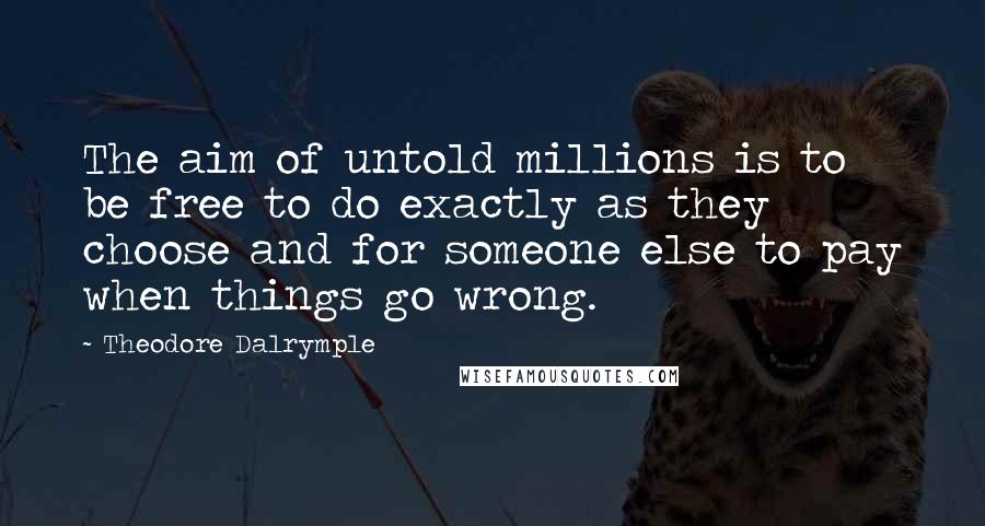 Theodore Dalrymple Quotes: The aim of untold millions is to be free to do exactly as they choose and for someone else to pay when things go wrong.
