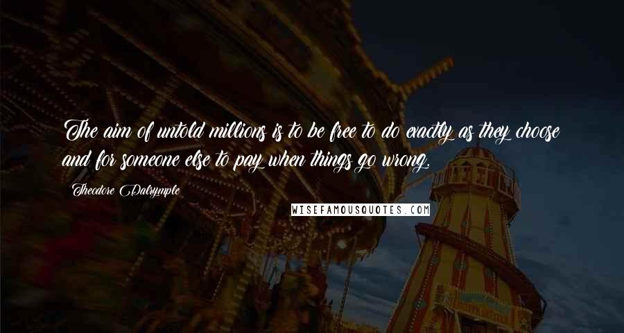 Theodore Dalrymple Quotes: The aim of untold millions is to be free to do exactly as they choose and for someone else to pay when things go wrong.