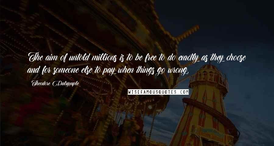 Theodore Dalrymple Quotes: The aim of untold millions is to be free to do exactly as they choose and for someone else to pay when things go wrong.