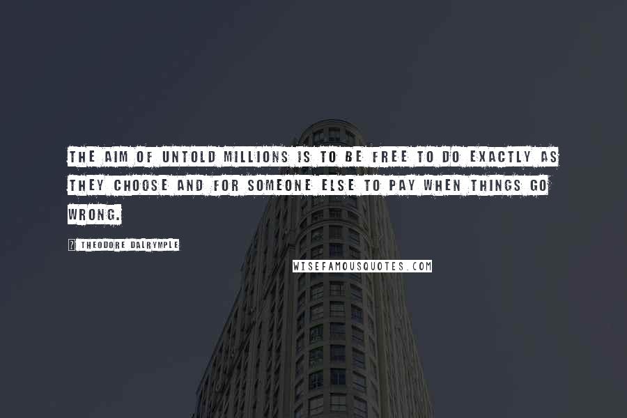 Theodore Dalrymple Quotes: The aim of untold millions is to be free to do exactly as they choose and for someone else to pay when things go wrong.