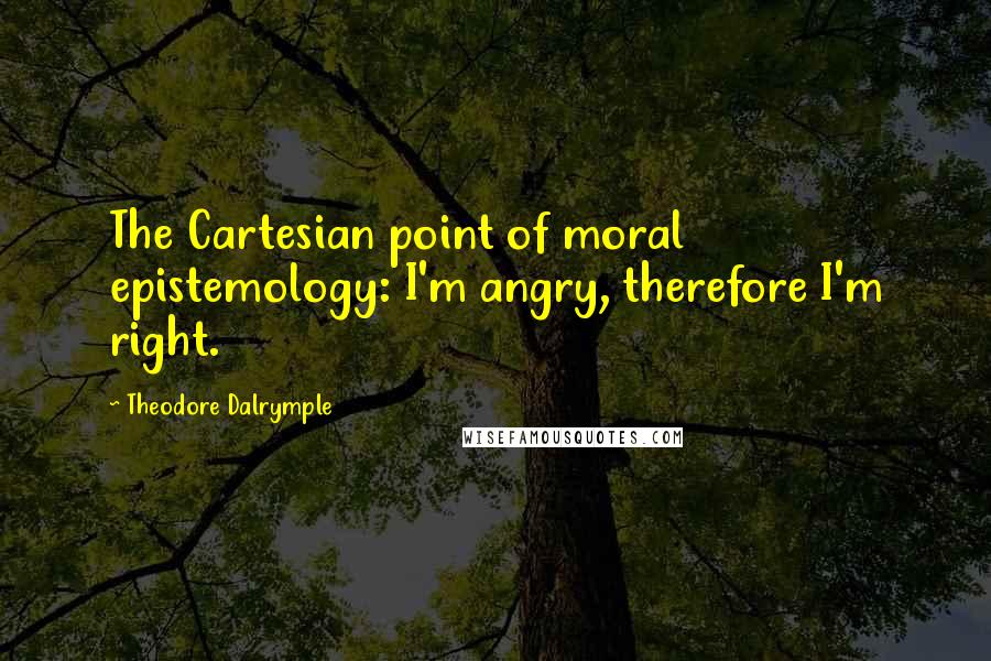 Theodore Dalrymple Quotes: The Cartesian point of moral epistemology: I'm angry, therefore I'm right.