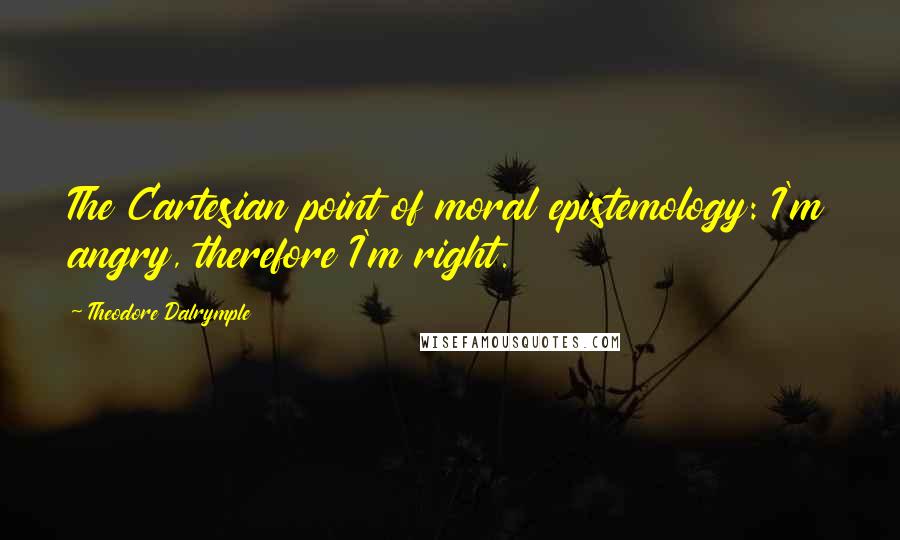 Theodore Dalrymple Quotes: The Cartesian point of moral epistemology: I'm angry, therefore I'm right.