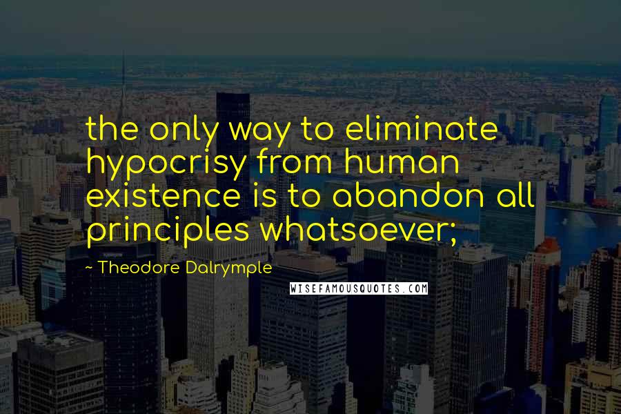 Theodore Dalrymple Quotes: the only way to eliminate hypocrisy from human existence is to abandon all principles whatsoever;