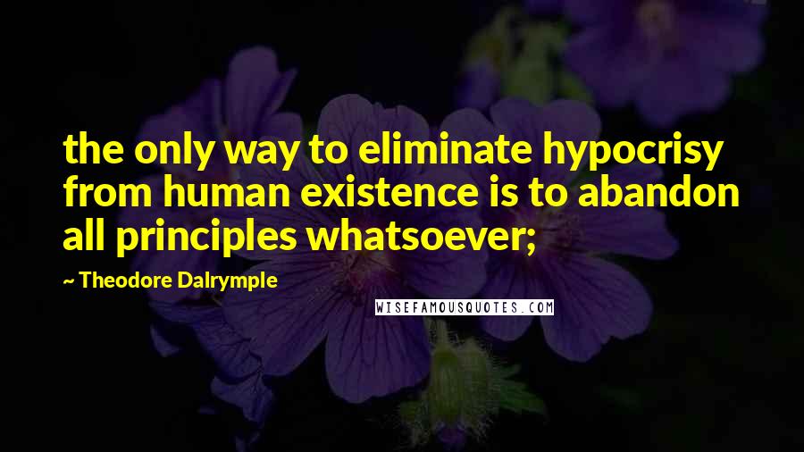 Theodore Dalrymple Quotes: the only way to eliminate hypocrisy from human existence is to abandon all principles whatsoever;