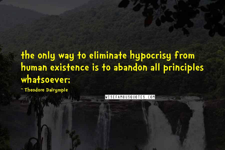 Theodore Dalrymple Quotes: the only way to eliminate hypocrisy from human existence is to abandon all principles whatsoever;