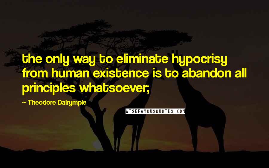 Theodore Dalrymple Quotes: the only way to eliminate hypocrisy from human existence is to abandon all principles whatsoever;