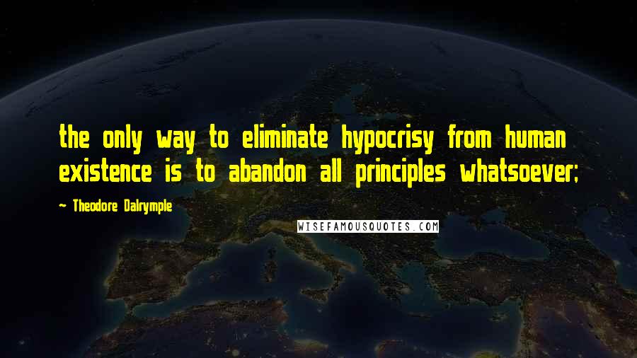 Theodore Dalrymple Quotes: the only way to eliminate hypocrisy from human existence is to abandon all principles whatsoever;