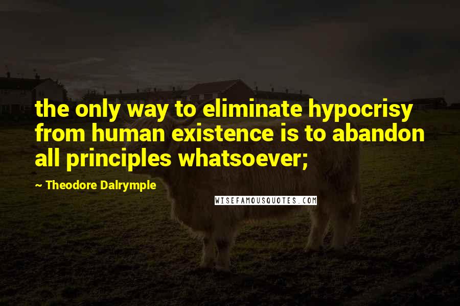 Theodore Dalrymple Quotes: the only way to eliminate hypocrisy from human existence is to abandon all principles whatsoever;