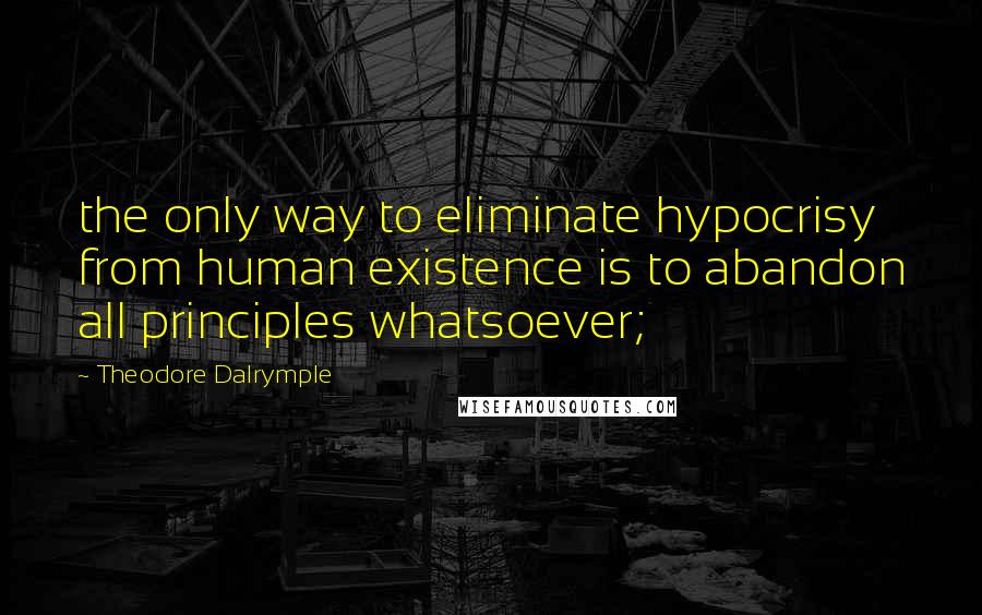 Theodore Dalrymple Quotes: the only way to eliminate hypocrisy from human existence is to abandon all principles whatsoever;