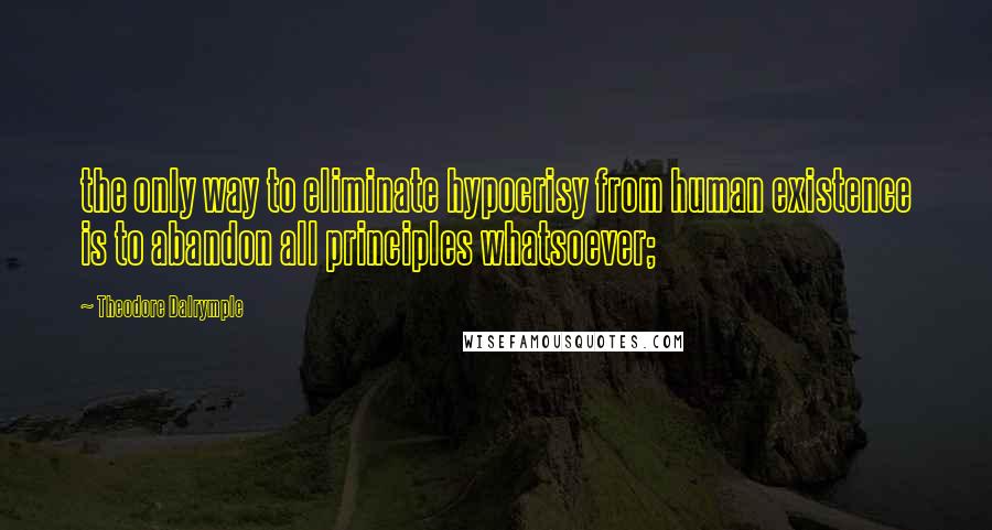 Theodore Dalrymple Quotes: the only way to eliminate hypocrisy from human existence is to abandon all principles whatsoever;