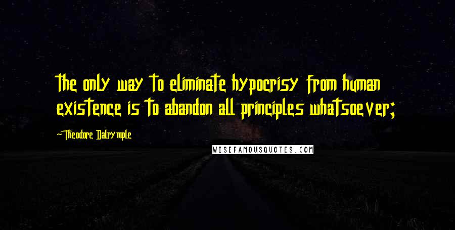 Theodore Dalrymple Quotes: the only way to eliminate hypocrisy from human existence is to abandon all principles whatsoever;