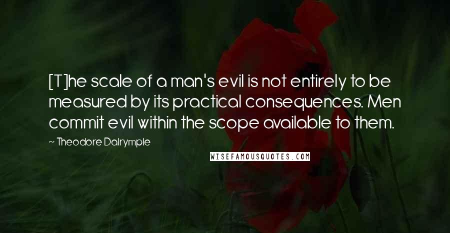 Theodore Dalrymple Quotes: [T]he scale of a man's evil is not entirely to be measured by its practical consequences. Men commit evil within the scope available to them.