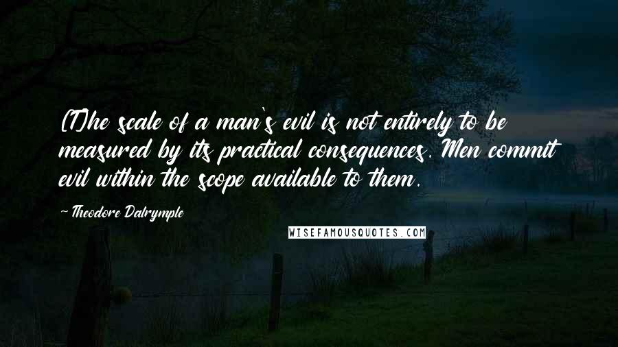 Theodore Dalrymple Quotes: [T]he scale of a man's evil is not entirely to be measured by its practical consequences. Men commit evil within the scope available to them.