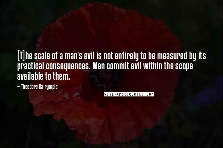 Theodore Dalrymple Quotes: [T]he scale of a man's evil is not entirely to be measured by its practical consequences. Men commit evil within the scope available to them.