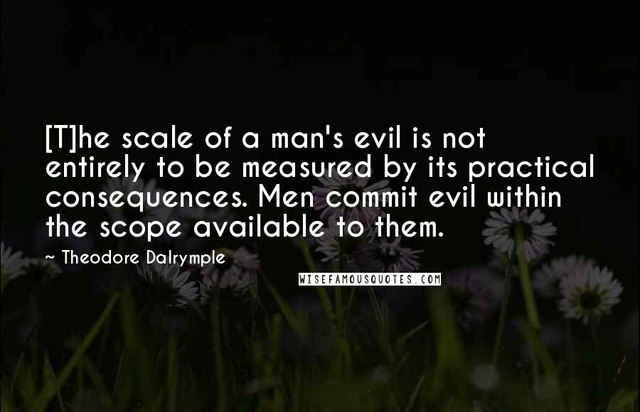 Theodore Dalrymple Quotes: [T]he scale of a man's evil is not entirely to be measured by its practical consequences. Men commit evil within the scope available to them.