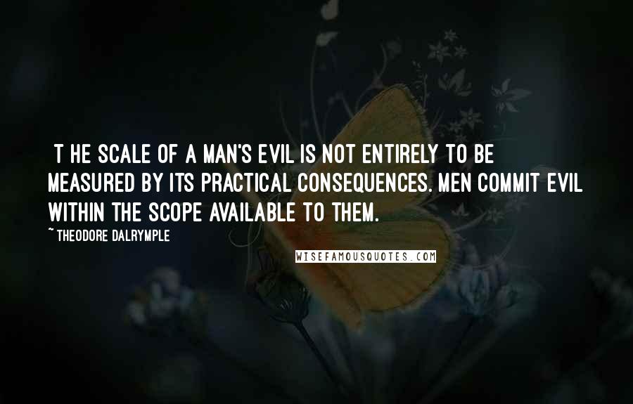Theodore Dalrymple Quotes: [T]he scale of a man's evil is not entirely to be measured by its practical consequences. Men commit evil within the scope available to them.
