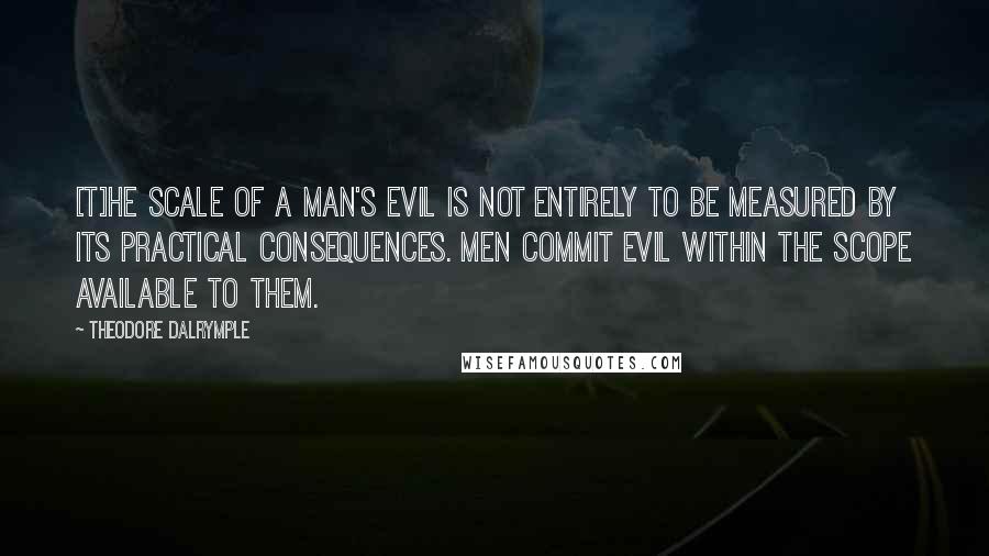 Theodore Dalrymple Quotes: [T]he scale of a man's evil is not entirely to be measured by its practical consequences. Men commit evil within the scope available to them.