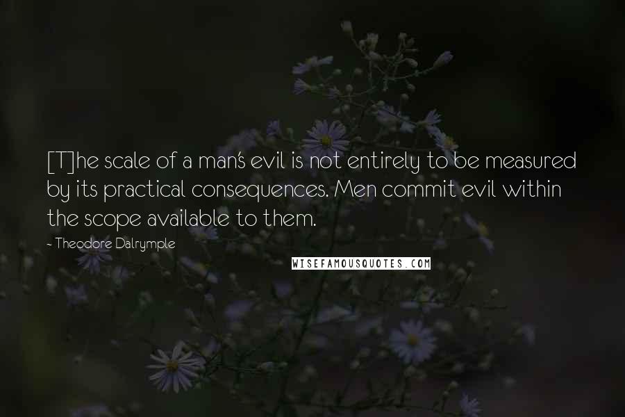 Theodore Dalrymple Quotes: [T]he scale of a man's evil is not entirely to be measured by its practical consequences. Men commit evil within the scope available to them.