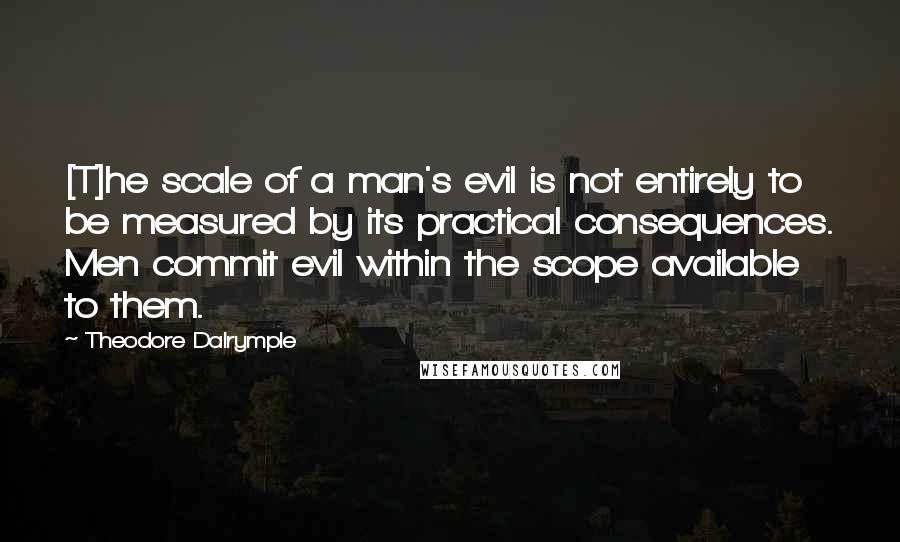 Theodore Dalrymple Quotes: [T]he scale of a man's evil is not entirely to be measured by its practical consequences. Men commit evil within the scope available to them.
