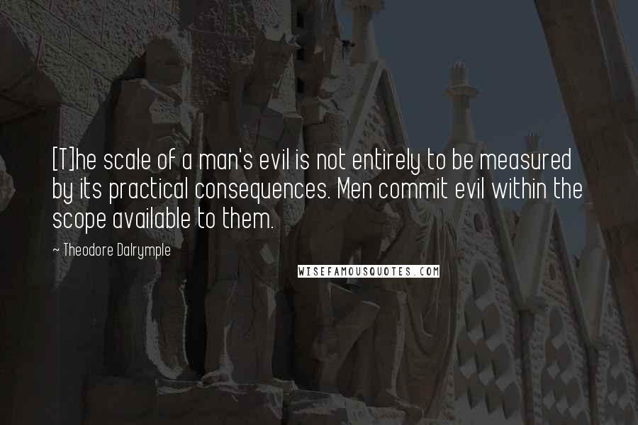Theodore Dalrymple Quotes: [T]he scale of a man's evil is not entirely to be measured by its practical consequences. Men commit evil within the scope available to them.
