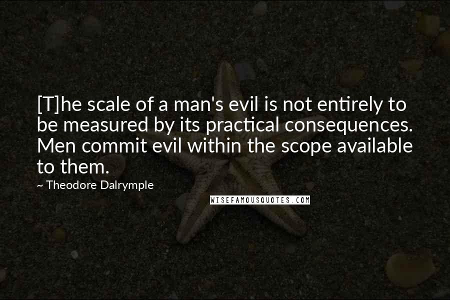 Theodore Dalrymple Quotes: [T]he scale of a man's evil is not entirely to be measured by its practical consequences. Men commit evil within the scope available to them.