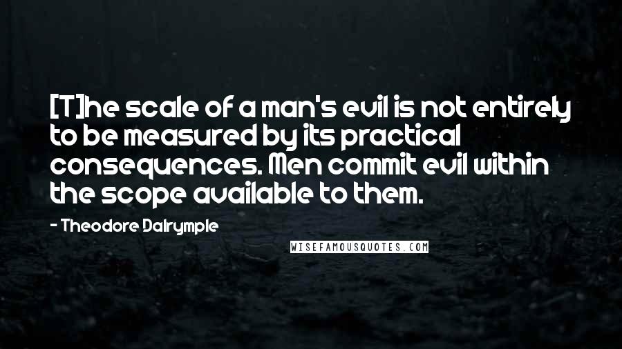 Theodore Dalrymple Quotes: [T]he scale of a man's evil is not entirely to be measured by its practical consequences. Men commit evil within the scope available to them.