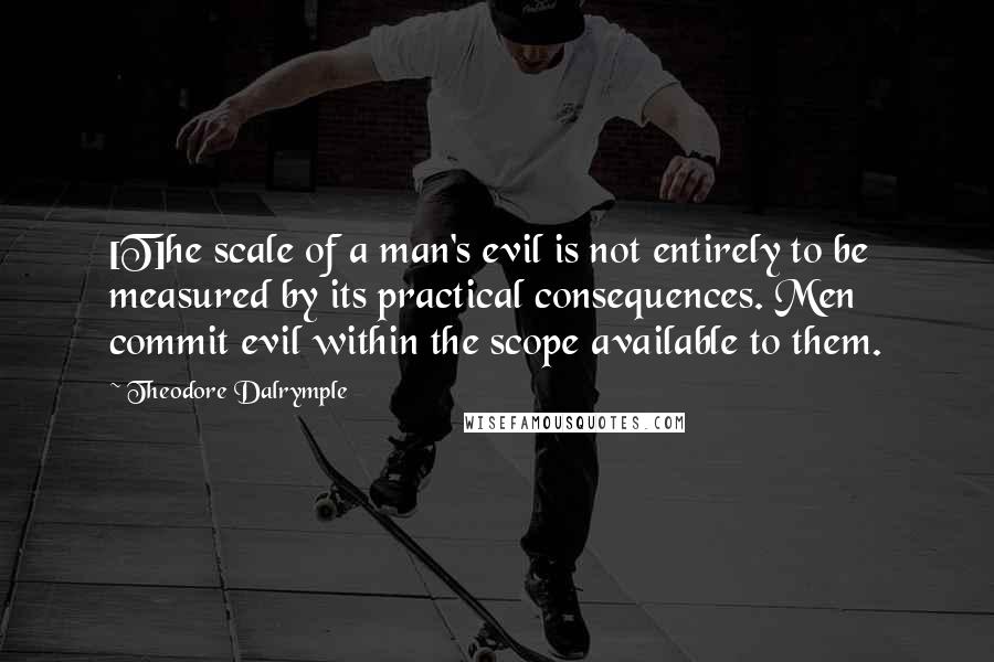 Theodore Dalrymple Quotes: [T]he scale of a man's evil is not entirely to be measured by its practical consequences. Men commit evil within the scope available to them.