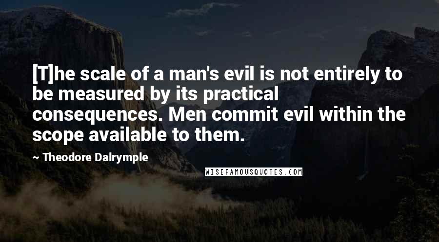 Theodore Dalrymple Quotes: [T]he scale of a man's evil is not entirely to be measured by its practical consequences. Men commit evil within the scope available to them.