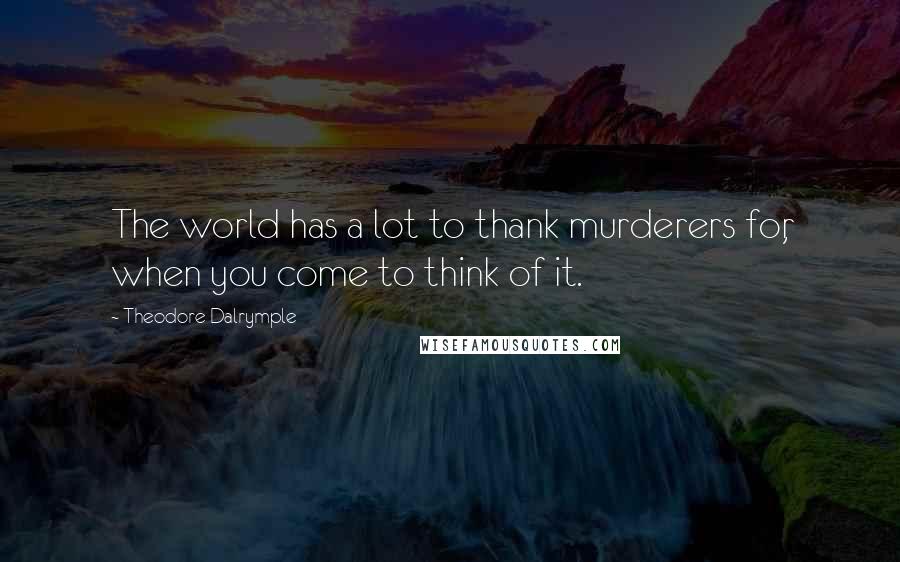 Theodore Dalrymple Quotes: The world has a lot to thank murderers for, when you come to think of it.