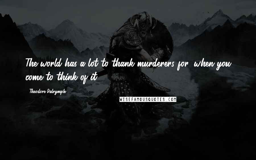 Theodore Dalrymple Quotes: The world has a lot to thank murderers for, when you come to think of it.