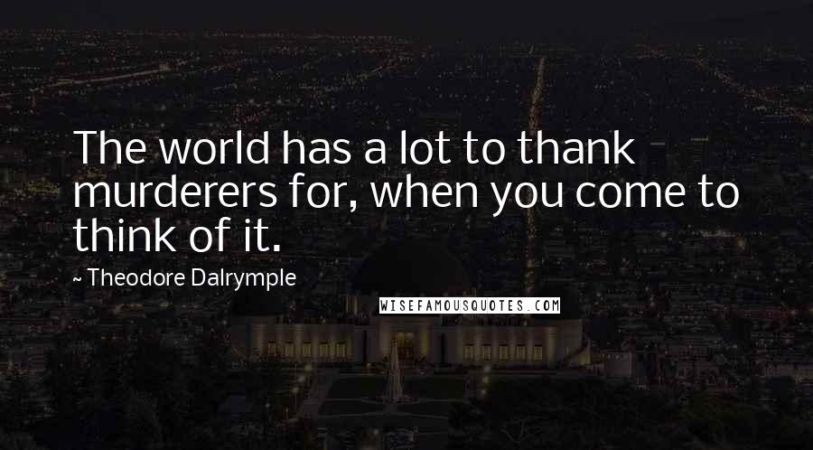 Theodore Dalrymple Quotes: The world has a lot to thank murderers for, when you come to think of it.