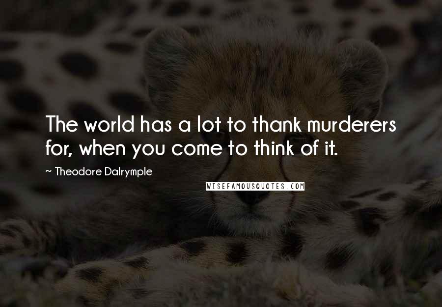 Theodore Dalrymple Quotes: The world has a lot to thank murderers for, when you come to think of it.