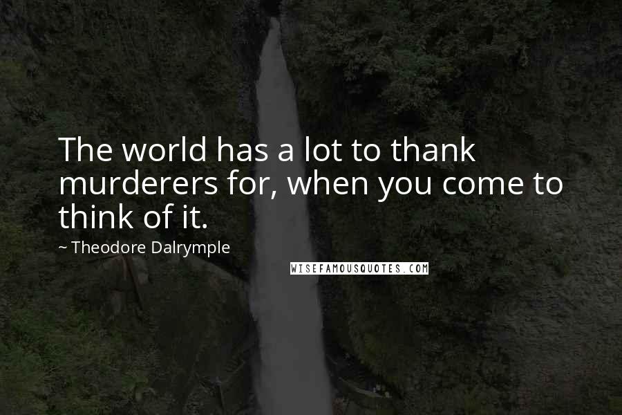 Theodore Dalrymple Quotes: The world has a lot to thank murderers for, when you come to think of it.